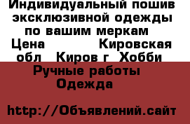 Индивидуальный пошив эксклюзивной одежды по вашим меркам › Цена ­ 1 000 - Кировская обл., Киров г. Хобби. Ручные работы » Одежда   